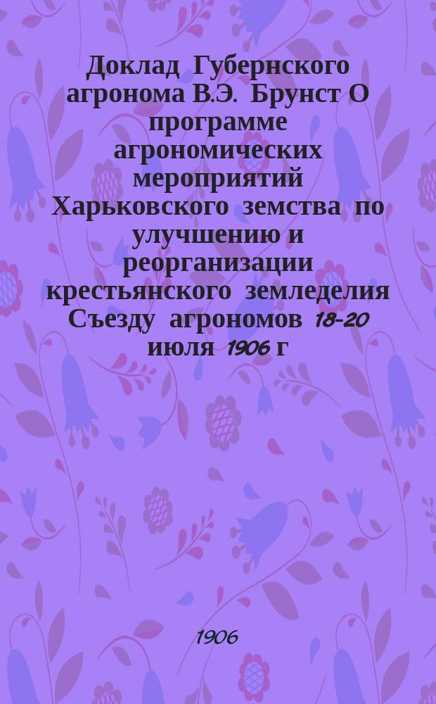 Доклад Губернского агронома В.Э. Брунст О программе агрономических мероприятий Харьковского земства по улучшению и реорганизации крестьянского земледелия Съезду агрономов 18-20 июля 1906 г. и Журналы Съезда