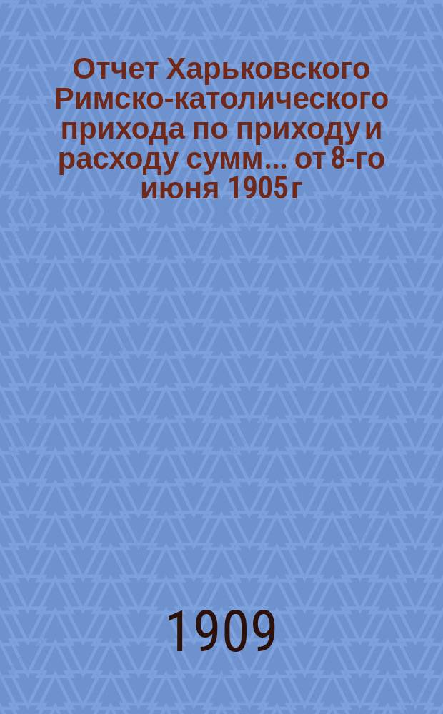 Отчет Харьковского Римско-католического прихода по приходу и расходу сумм... ... от 8-го июня 1905 г. по 20-е июня 1906 г.