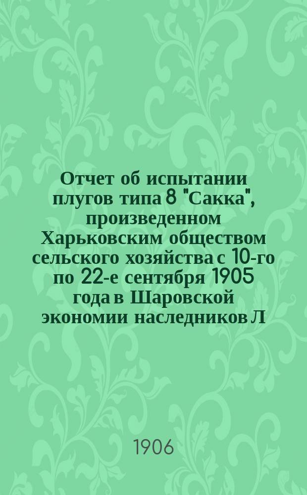 Отчет об испытании плугов типа 8 "Сакка", произведенном Харьковским обществом сельского хозяйства с 10-го по 22-е сентября 1905 года в Шаровской экономии наследников Л.Э. Кенин