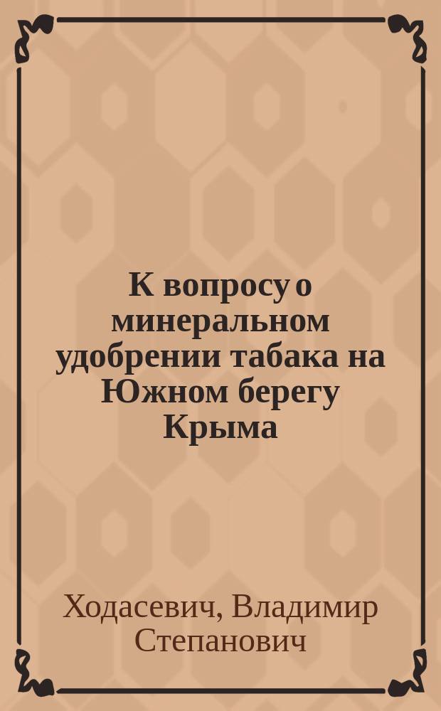 К вопросу о минеральном удобрении табака на Южном берегу Крыма : Сообщ. С.-х. совету при Ялт. уезд. зем. управе В.С. Ходасевича