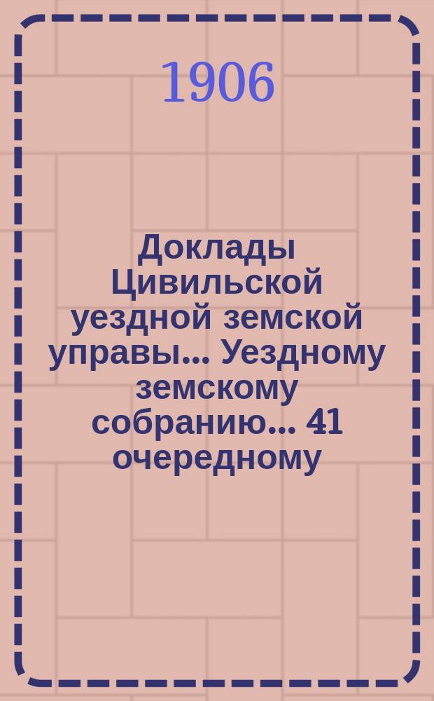 Доклады Цивильской уездной земской управы... Уездному земскому собранию... 41 очередному... : 41 очередному... и постановления Чрезвычайного Цивильского уезд. земского собрания, состоявшегося 23 и 24 мая 1906 года
