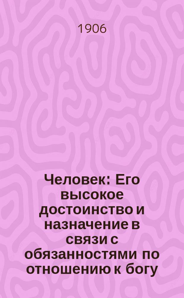 Человек : Его высокое достоинство и назначение в связи с обязанностями по отношению к богу, ближним и самому себе