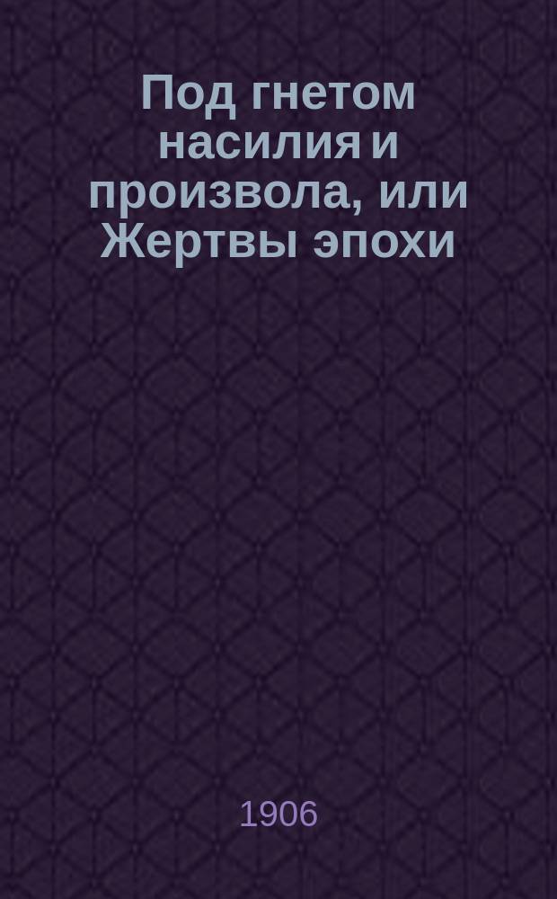 Под гнетом насилия и произвола, или Жертвы эпохи : Драма в 6 д