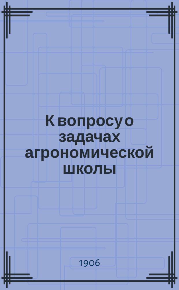 К вопросу о задачах агрономической школы : (Об отношении агр. школы к деятельности мест. агрономов) : Из сообщ., сдел. в заседании О-ва взаимопомощи рус. агрономов 19 нояб. 1905 г