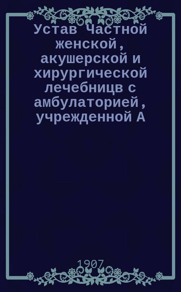 Устав Частной женской, акушерской и хирургической лечебницв с амбулаторией, учрежденной А.П. Беловой в гор. Харькове : Утв. 13 окт. 1907 г.