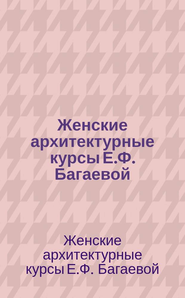 Женские архитектурные курсы Е.Ф. Багаевой : Учеб. прогр.