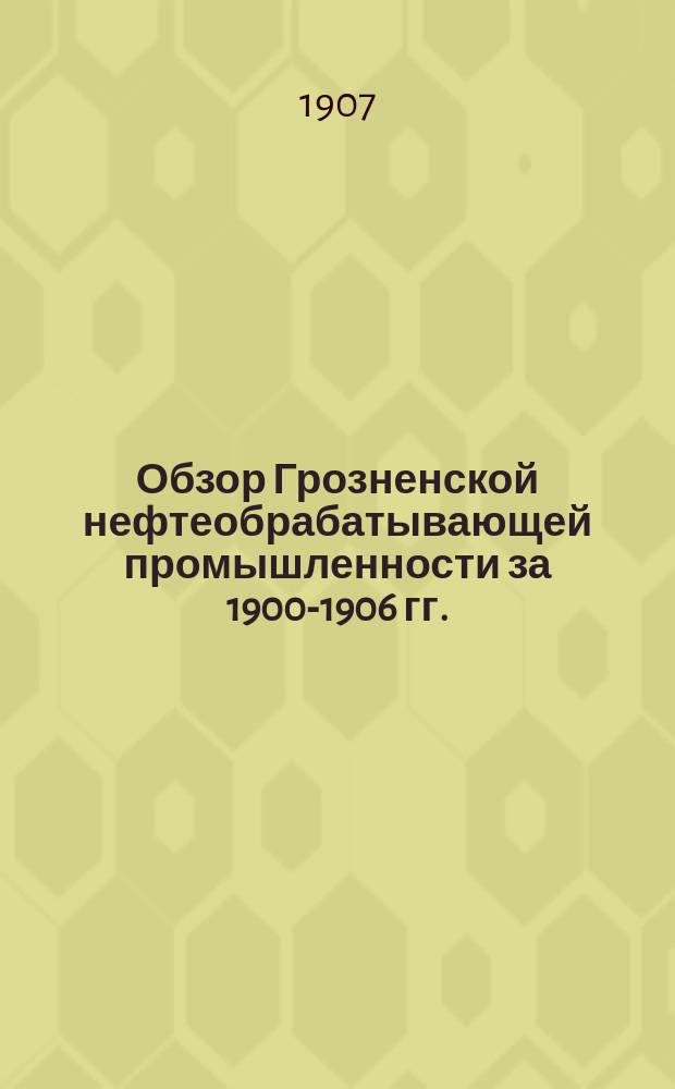 Обзор Грозненской нефтеобрабатывающей промышленности за 1900-1906 гг.
