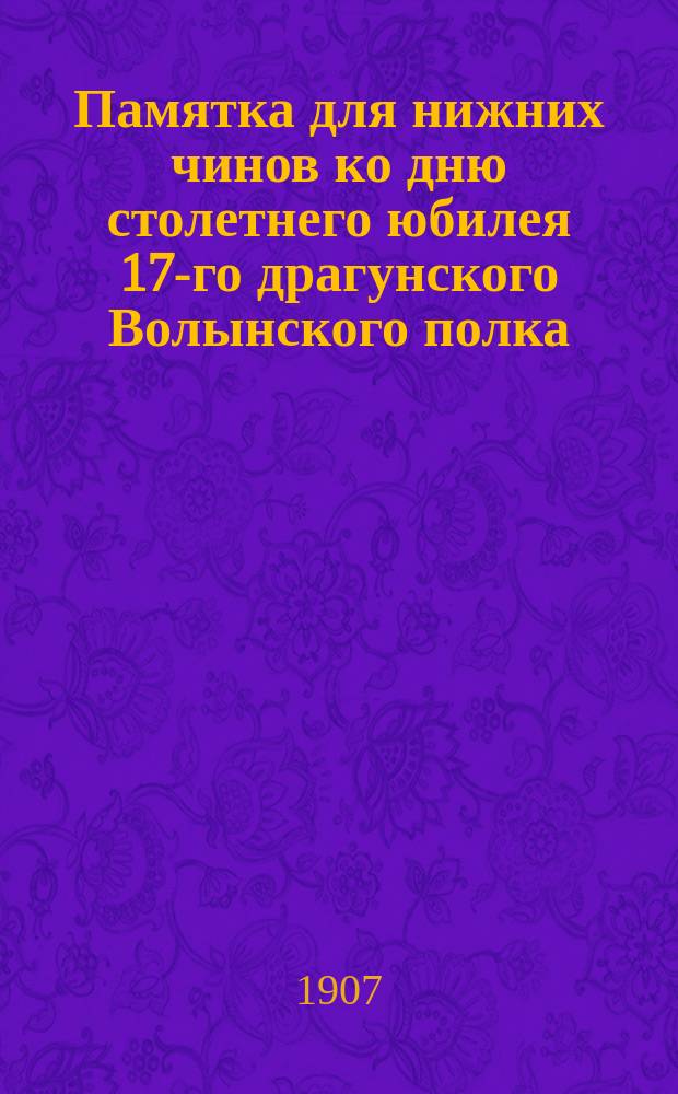 Памятка для нижних чинов ко дню столетнего юбилея 17-го драгунского Волынского полка. 1807 - 29/апр. - 1907 гг.