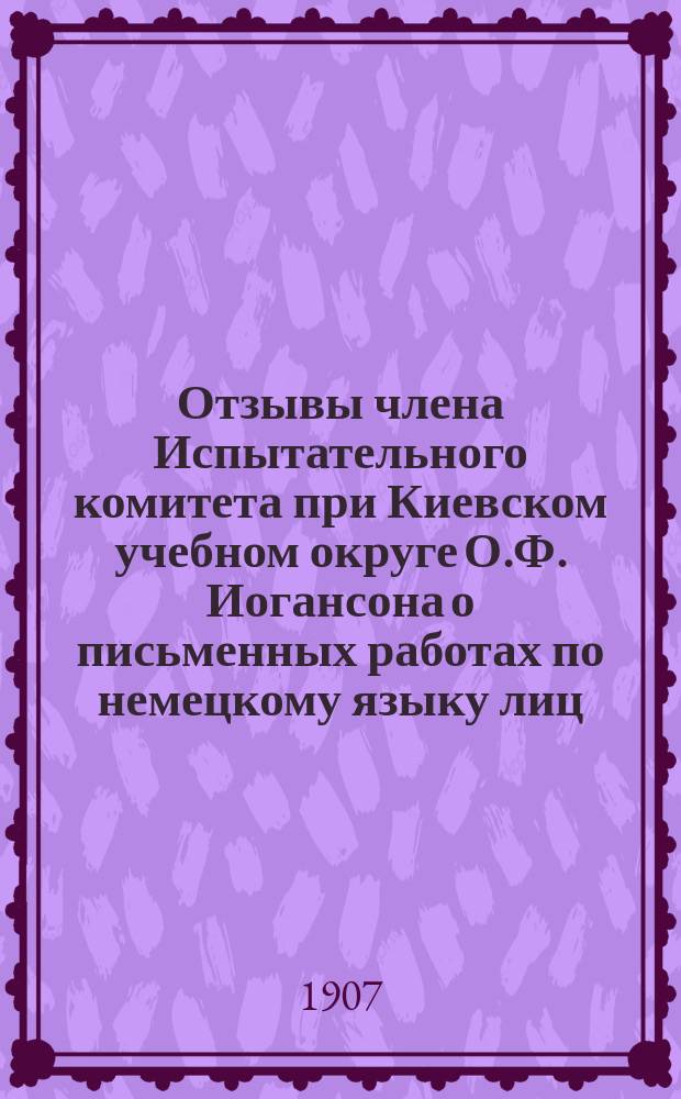Отзывы члена Испытательного комитета при Киевском учебном округе О.Ф. Иогансона о письменных работах по немецкому языку лиц, подвергавшихся испытаниям зрелости в реальных училищах в 1906 г. и преподавателя Киевской 1-й гимназии К.Л. Регаме о письменных работах по французскому языку, исполненных на окончательных испытаниях в реальных училищах Киевского учебного округа в 1906 г.