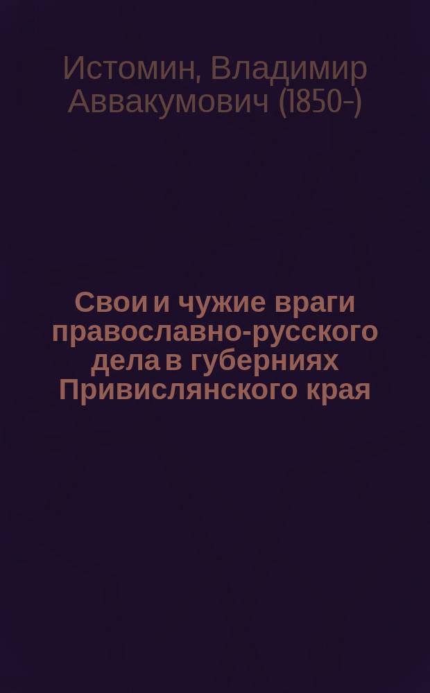 Свои и чужие враги православно-русского дела в губерниях Привислянского края : (Из №№ 66-78 Моск. ведомостей 1907 г.)