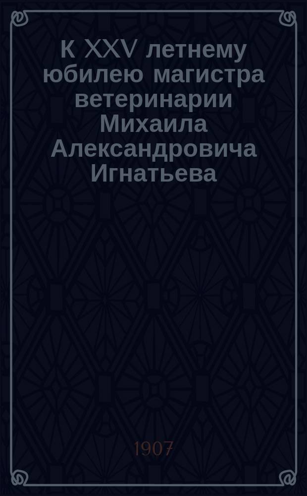 К XXV летнему юбилею магистра ветеринарии Михаила Александровича Игнатьева : 1882-1906