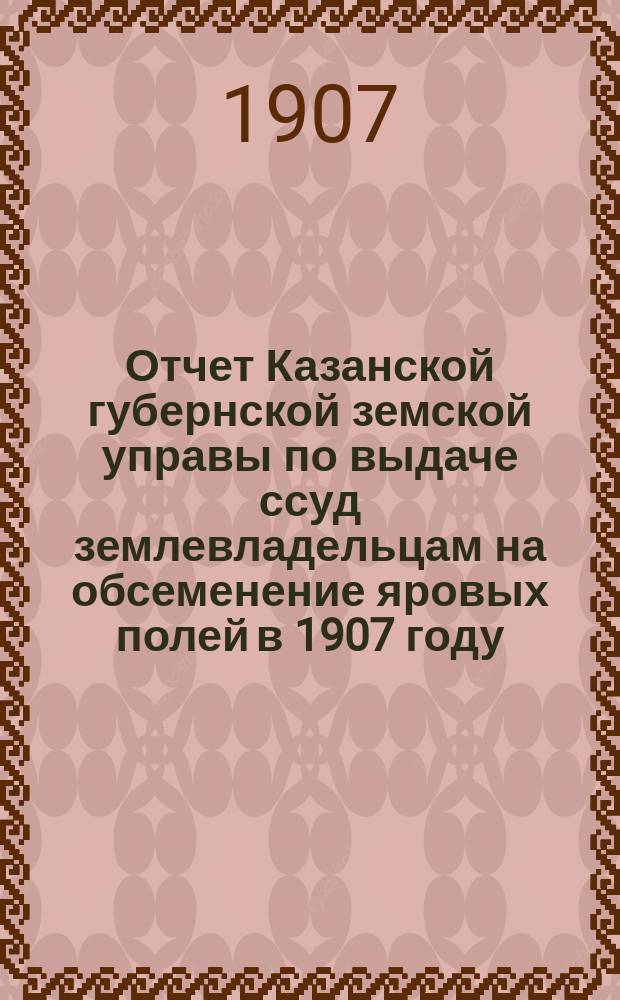 Отчет Казанской губернской земской управы по выдаче ссуд землевладельцам на обсеменение яровых полей в 1907 году
