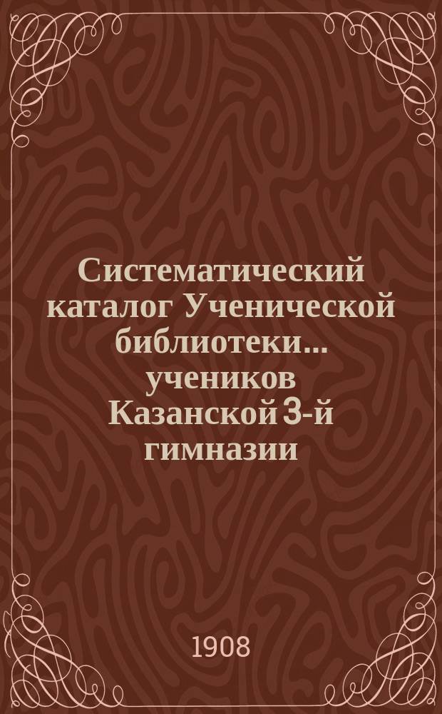 Систематический каталог Ученической библиотеки... учеников Казанской 3-й гимназии... среднего возраста