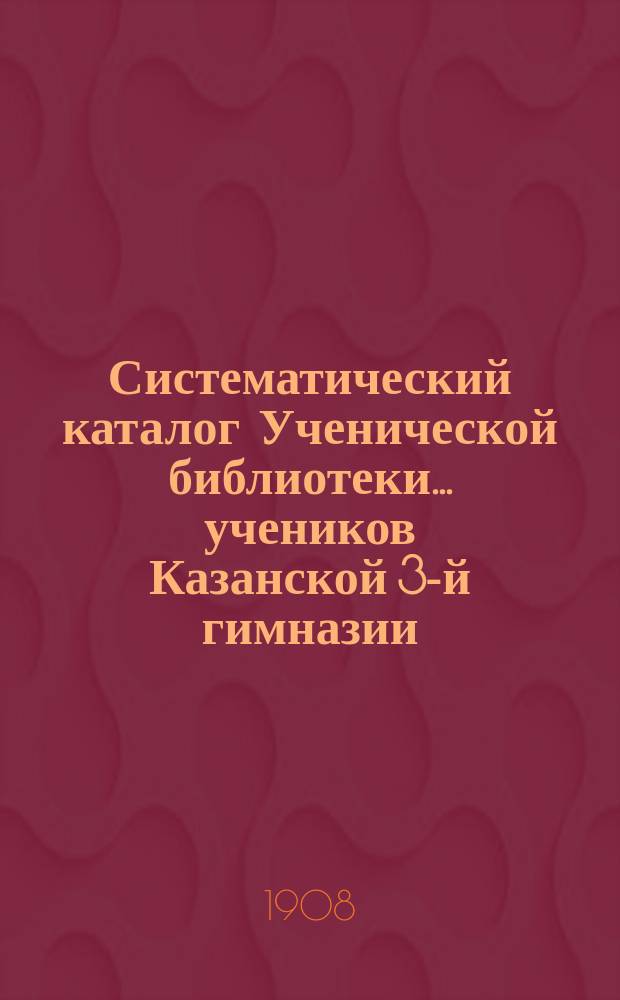 Систематический каталог Ученической библиотеки... учеников Казанской 3-й гимназии... старшего возраста