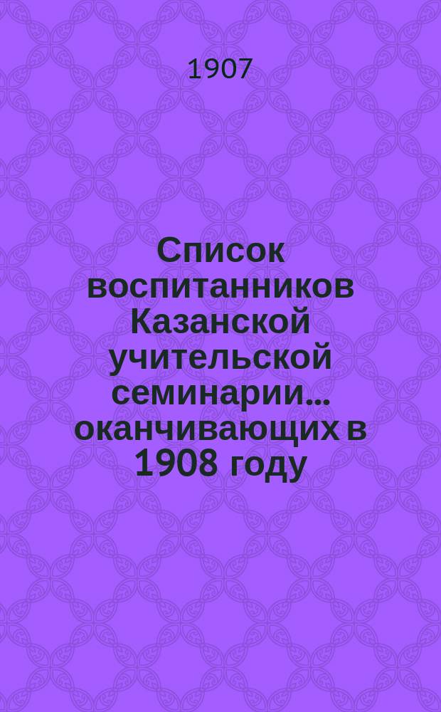 Список воспитанников Казанской учительской семинарии... ... оканчивающих в 1908 году