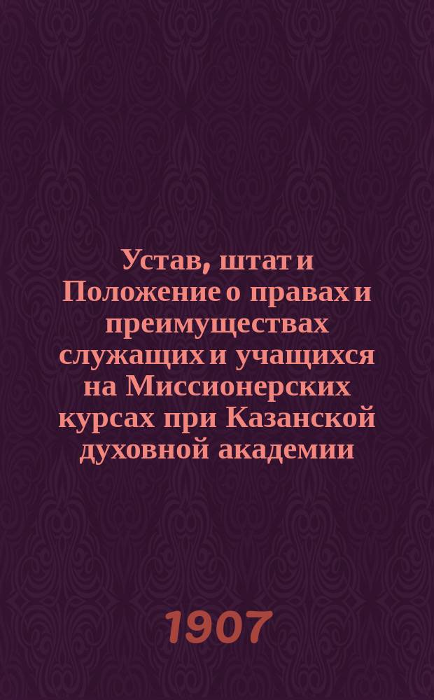 Устав, штат и Положение о правах и преимуществах служащих и учащихся на Миссионерских курсах при Казанской духовной академии : Утв. 24 дек. 1898 г.