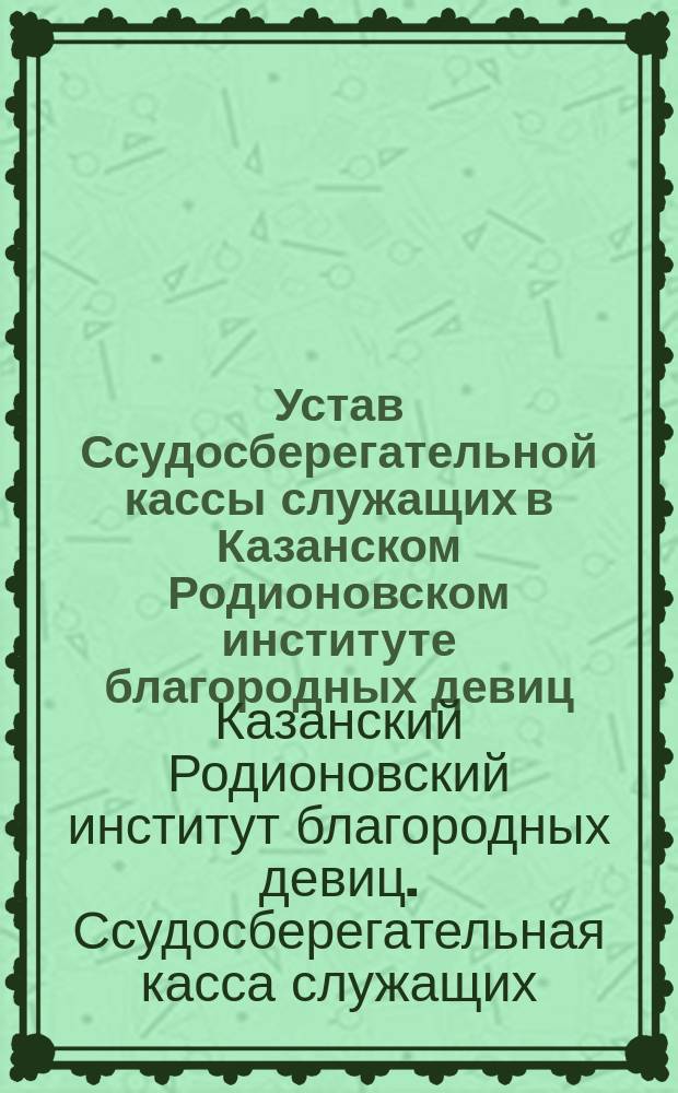 Устав Ссудосберегательной кассы служащих в Казанском Родионовском институте благородных девиц : Утв. 13 июня 1906 г.