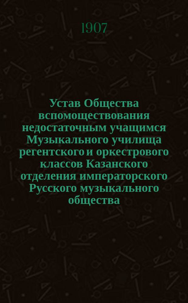 Устав Общества вспомоществования недостаточным учащимся Музыкального училища регентского и оркестрового классов Казанского отделения императорского Русского музыкального общества : Утв. ... дек. 21 дня 1906 г