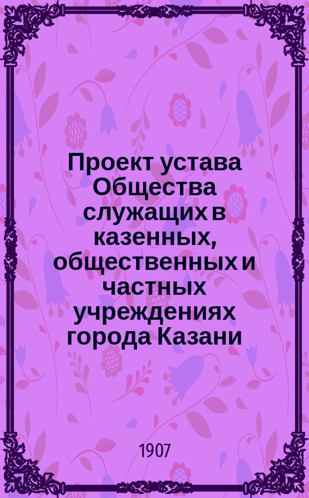 Проект устава Общества служащих в казенных, общественных и частных учреждениях города Казани