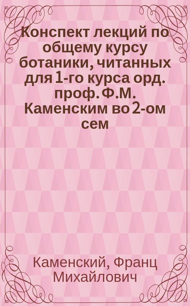 Конспект лекций по общему курсу ботаники, читанных для 1-го курса орд. проф. Ф.М. Каменским во 2-ом сем. 1906/7 ак. года (систематика)