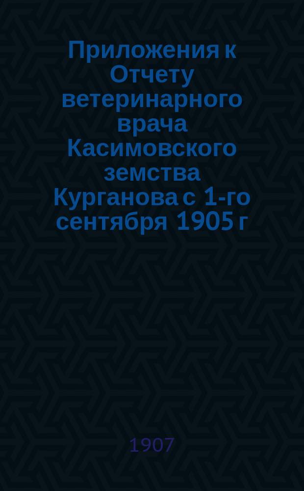Приложения к Отчету ветеринарного врача Касимовского земства [Курганова] с 1-го сентября 1905 г. по 1-е сентября 1906 г.