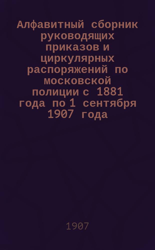 Алфавитный сборник руководящих приказов и циркулярных распоряжений по московской полиции с 1881 года по 1 сентября 1907 года