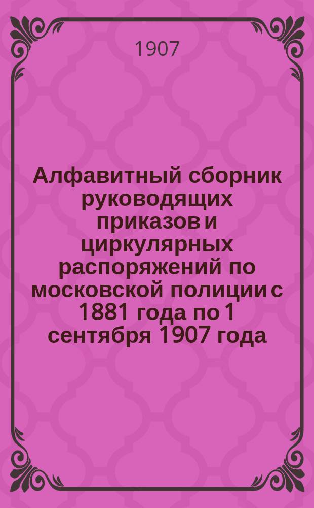 Алфавитный сборник руководящих приказов и циркулярных распоряжений по московской полиции с 1881 года по 1 сентября 1907 года. Ч. 1