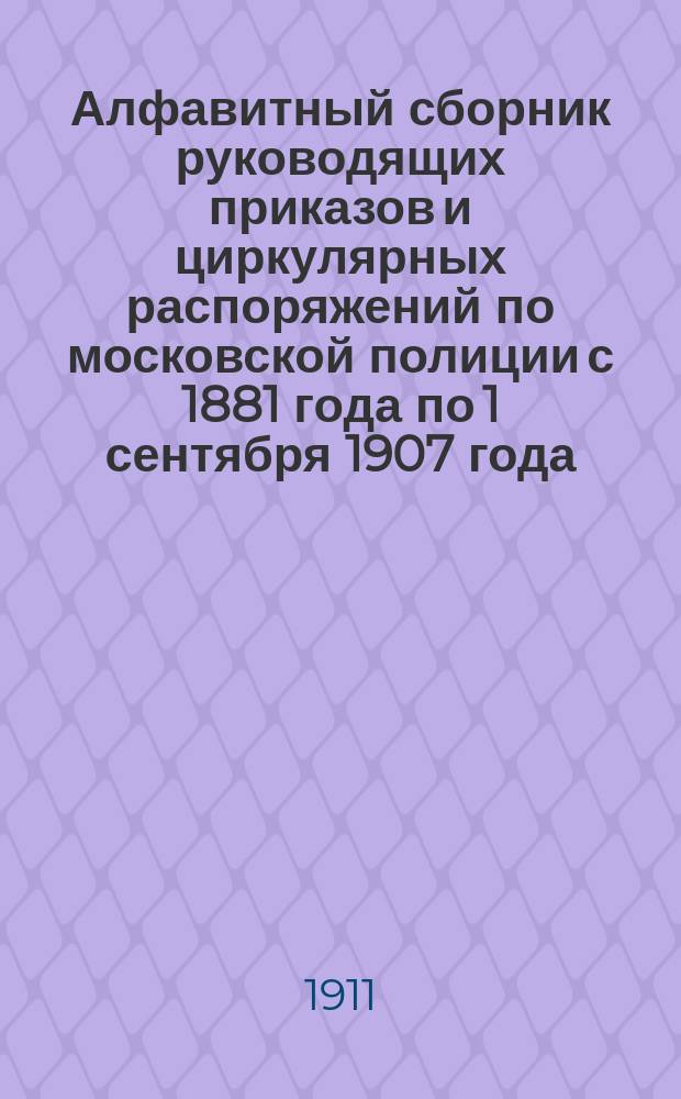 Алфавитный сборник руководящих приказов и циркулярных распоряжений по московской полиции с 1881 года по 1 сентября 1907 года. Ч. 3