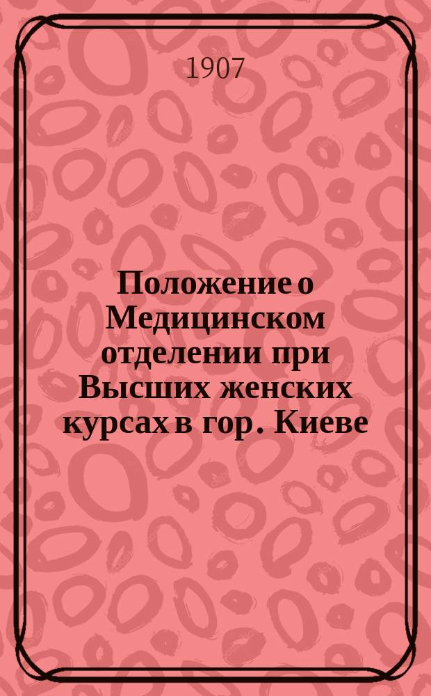 Положение о Медицинском отделении при Высших женских курсах в гор. Киеве : Утв. 1 мая 1907 г