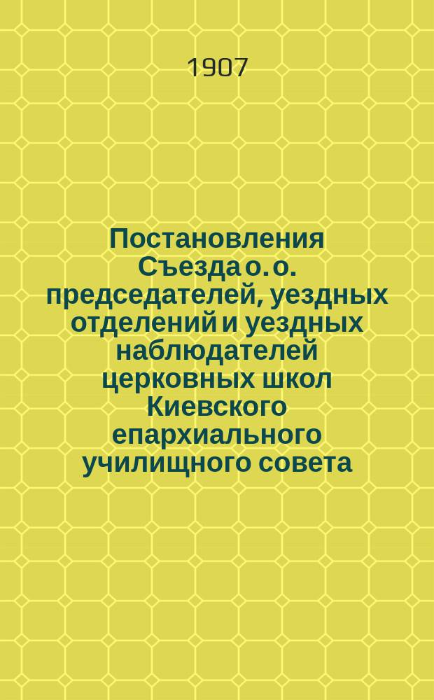 Постановления Съезда о. о. председателей, уездных отделений и уездных наблюдателей церковных школ Киевского епархиального училищного совета, бывшего 19, 20 и 21 июля 1906 года при Киевском епархиальном училищном совете