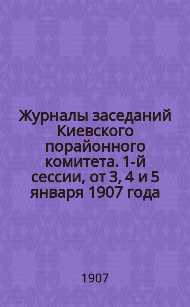 Журналы заседаний Киевского порайонного комитета. 1-й сессии, от 3, 4 и 5 января 1907 года, марта 24 дня 1907 года