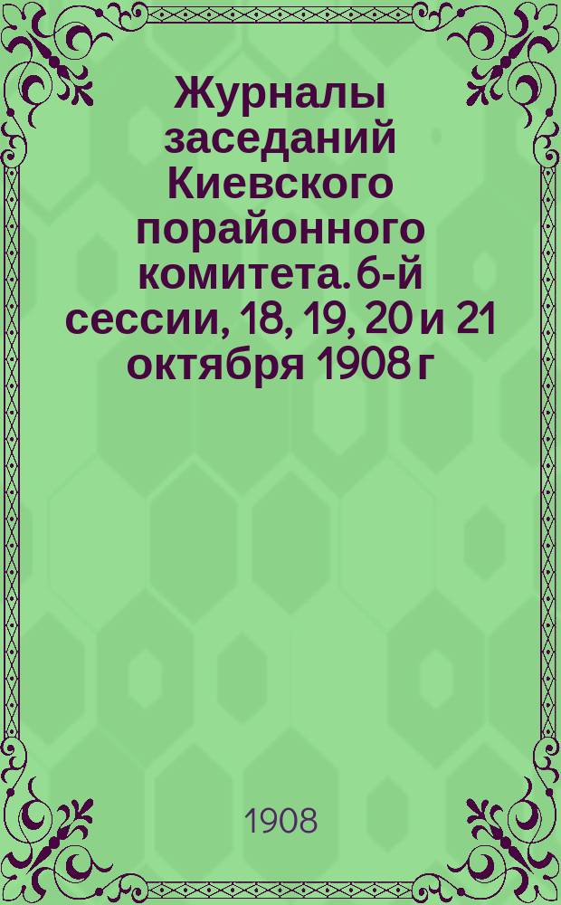Журналы заседаний Киевского порайонного комитета. 6-й сессии, 18, 19, 20 и 21 октября 1908 г.