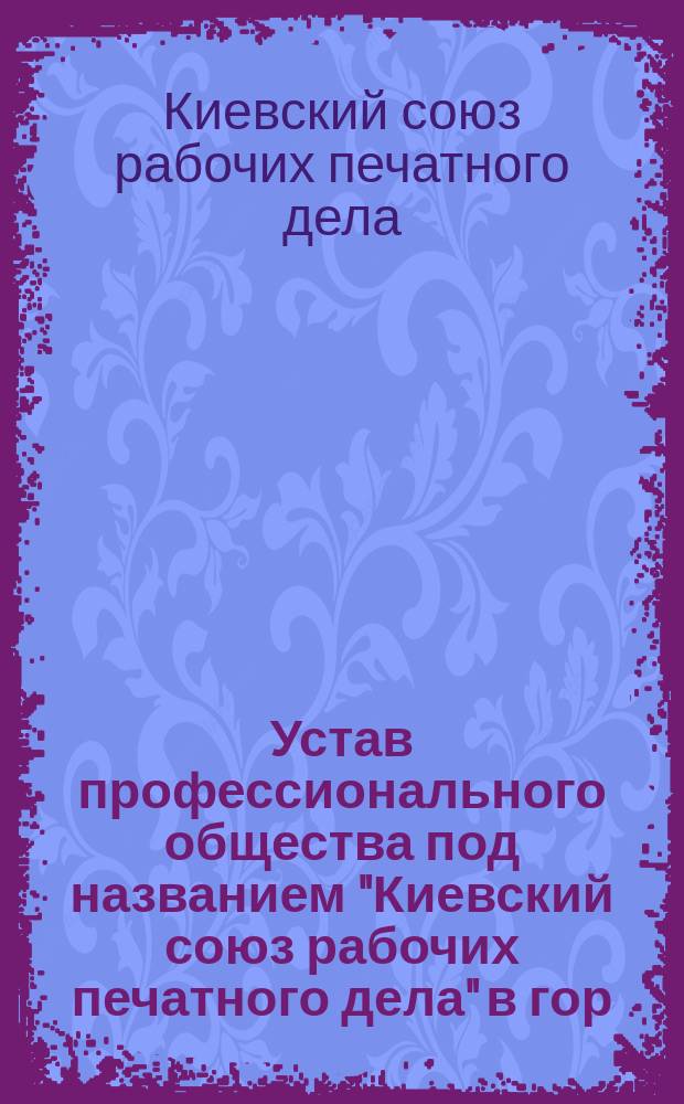 [Устав профессионального общества под названием "Киевский союз рабочих печатного дела" в гор. Киеве] : Утв. 15 ноября 1906 г.