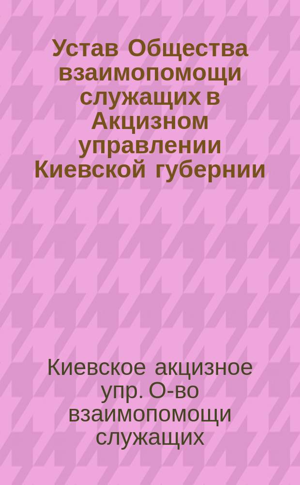 Устав Общества взаимопомощи служащих в Акцизном управлении Киевской губернии : Утв. 28 авг. 1907 г.