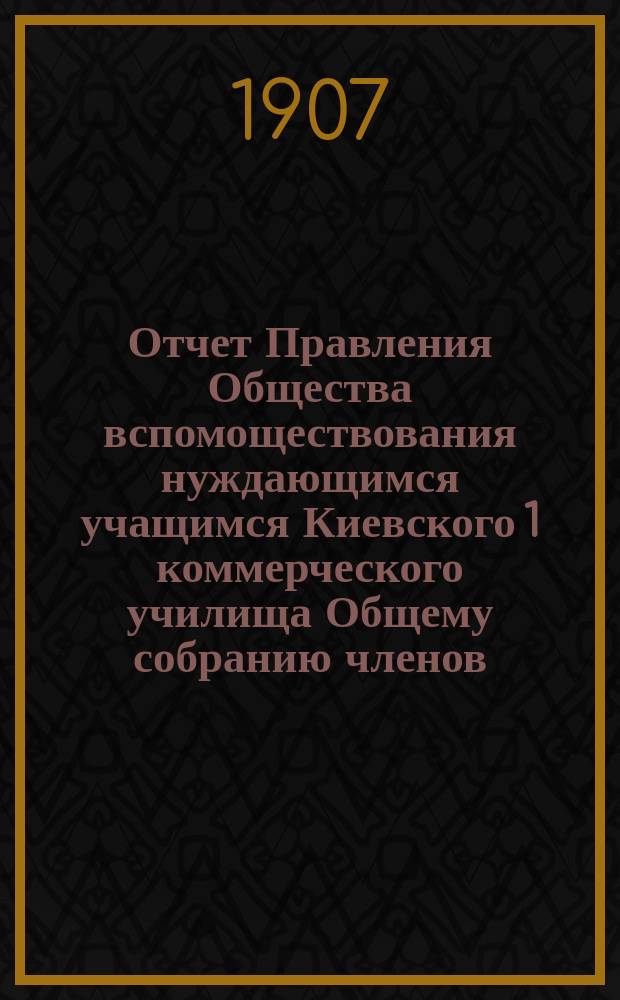 Отчет Правления Общества вспомоществования нуждающимся учащимся Киевского 1 коммерческого училища Общему собранию членов...