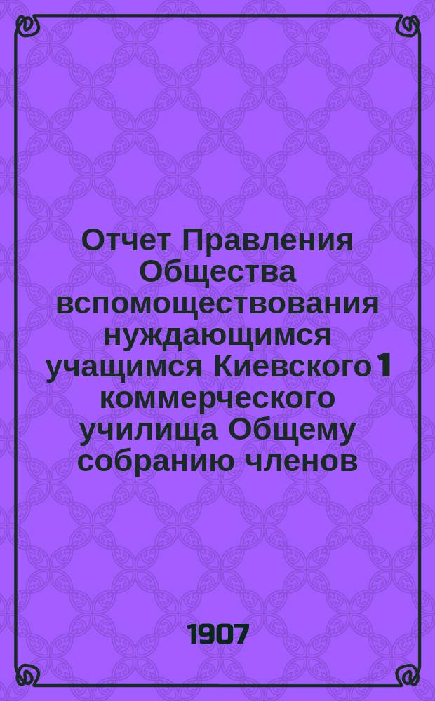 Отчет Правления Общества вспомоществования нуждающимся учащимся Киевского 1 коммерческого училища Общему собранию членов... ... за 1905 и 1906 гг.