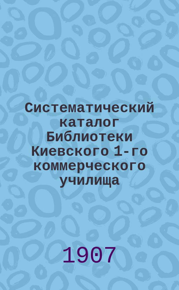 Систематический каталог Библиотеки Киевского 1-го коммерческого училища (1896-1907 гг.)