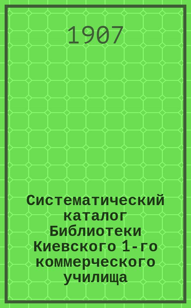 Систематический каталог Библиотеки Киевского 1-го коммерческого училища (1896-1907 гг.). Ч. 2