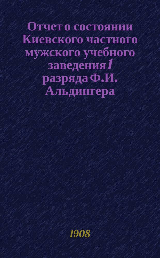 Отчет о состоянии Киевского частного мужского учебного заведения 1 разряда Ф.И. Альдингера... за 1-е полугодие (с 23 августа 1907 г. по 1 января 1908 года)