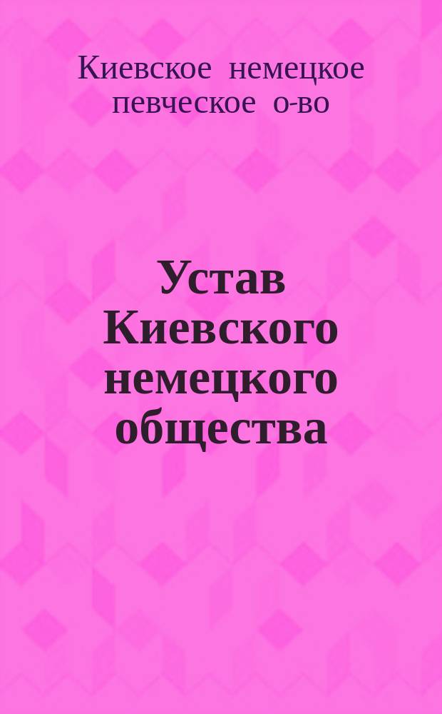 Устав Киевского немецкого общества : (Бывш. Киев. певческое о-во) : Утв. 16 мая 1907 г.