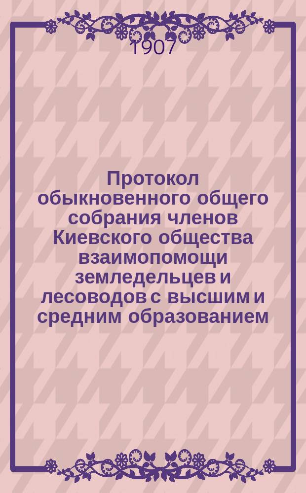 Протокол обыкновенного общего собрания членов Киевского общества взаимопомощи земледельцев и лесоводов с высшим и средним образованием... ... 21 февраля 1907 года