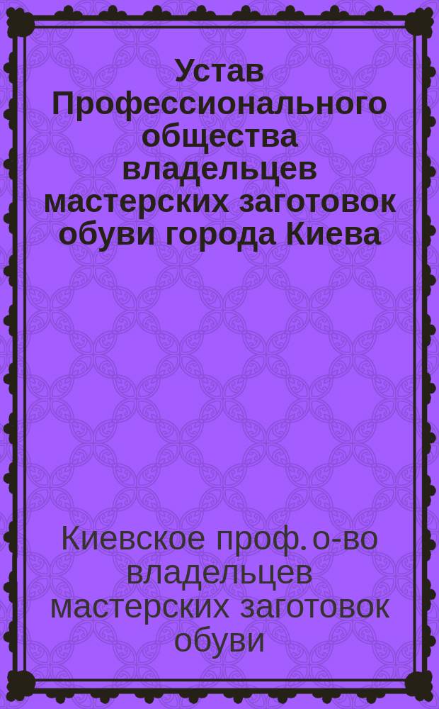 Устав Профессионального общества владельцев мастерских заготовок обуви города Киева : Утв. 30 апр. 1907 г.