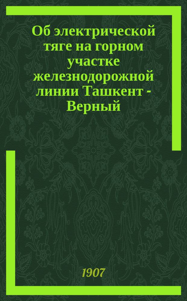 Об электрической тяге на горном участке железнодорожной линии Ташкент - Верный : Из Трудов Комиссии по вопросу о новых типах локомотивов и тяги для железных дорог : Докл. записка на имя пред. Комис. гл. инж. А.Н. Горчакова