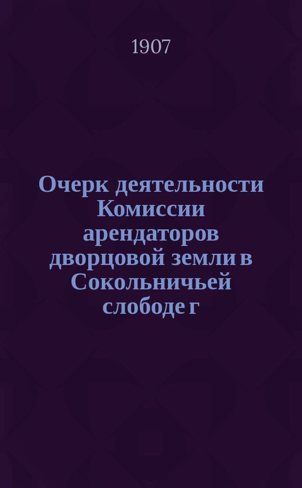 Очерк деятельности Комиссии арендаторов дворцовой земли в Сокольничьей слободе г. Москвы с 4 декабря 1905 г. по 21 января 1907 г. : С прил.