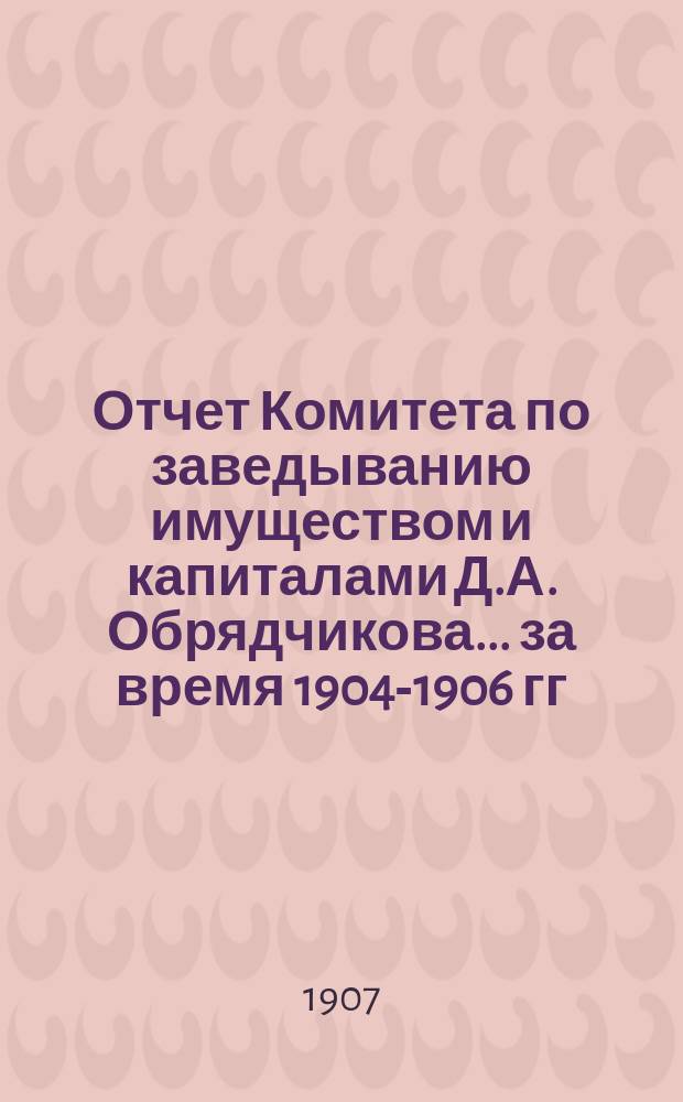 Отчет Комитета по заведыванию имуществом и капиталами Д.А. Обрядчикова... ... за время 1904-1906 гг.