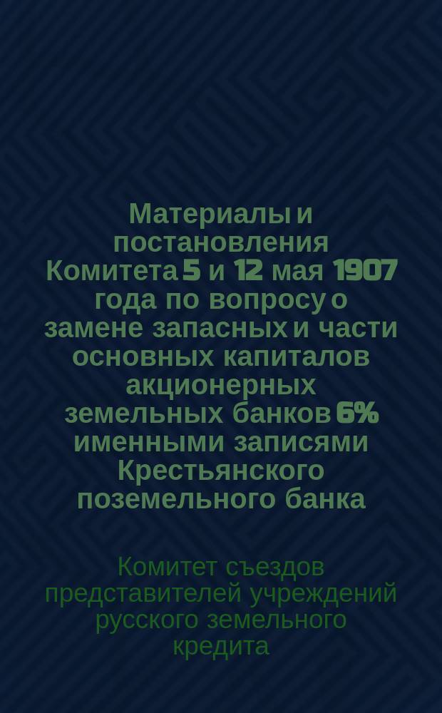 Материалы и постановления Комитета 5 и 12 мая 1907 года по вопросу о замене запасных и части основных капиталов акционерных земельных банков 6% именными записями Крестьянского поземельного банка