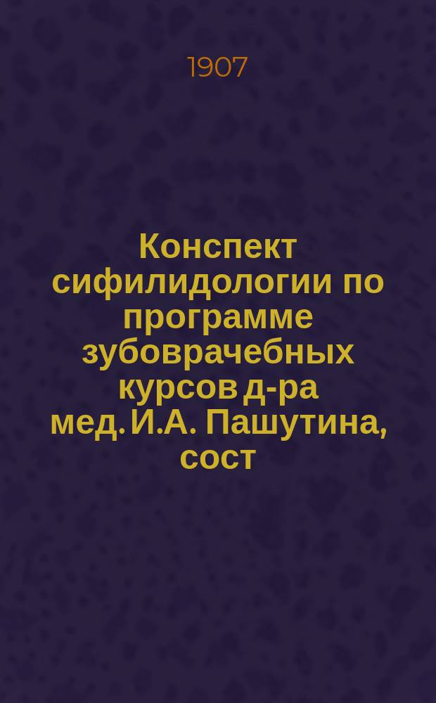 Конспект сифилидологии по программе зубоврачебных курсов д-ра мед. И.А. Пашутина, сост. из лекций д-ра мед. А.С. Сердюкова