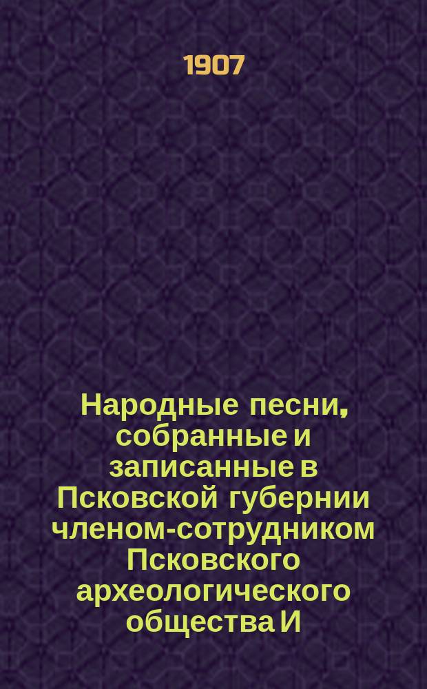 Народные песни, собранные и записанные в Псковской губернии членом-сотрудником Псковского археологического общества И.К. Копаневичем