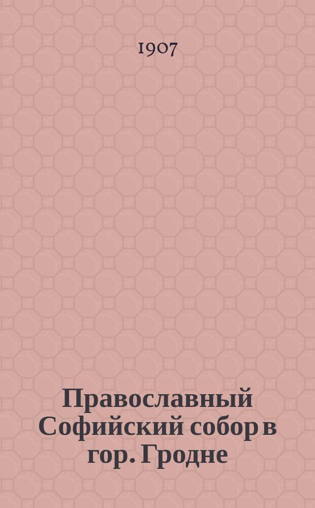 Православный Софийский собор в гор. Гродне : (Крат. ист. очерк по документам арх. Гродн. духов. консистории) : К столетию собора, исполняющемуся 7 авг. 1907 г