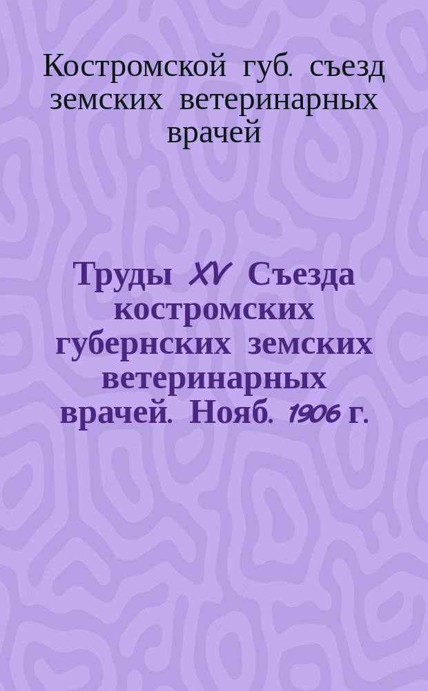 Труды XV Съезда костромских губернских земских ветеринарных врачей. Нояб. 1906 г.